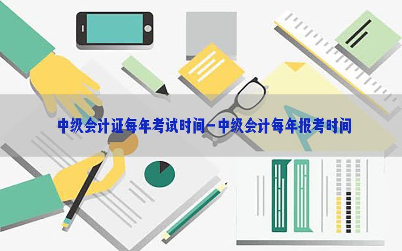 中级会计证每年考试时间-中级会计每年报考时间
