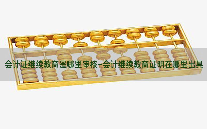 会计证继续教育是哪里审核-会计继续教育证明在哪里出具