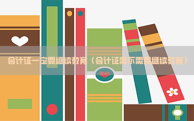 会计证一定要继续教育（会计证需不需要继续教育）