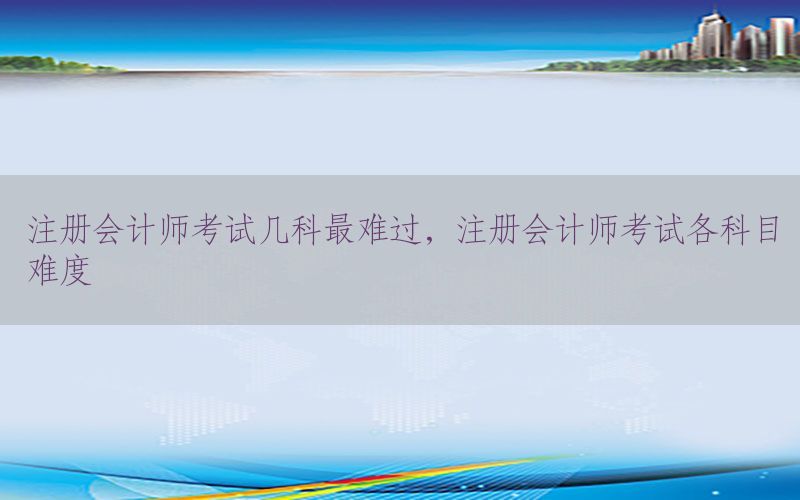 注册会计师考试几科最难过，注册会计师考试各科目难度