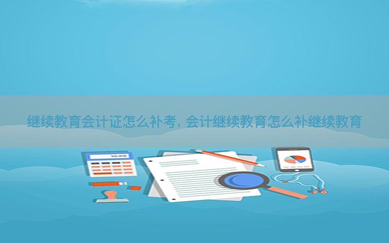 继续教育会计证怎么补考，会计继续教育怎么补继续教育