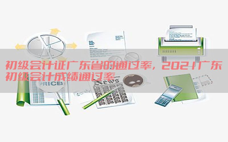 初级会计证广东省的通过率，2021广东初级会计成绩通过率