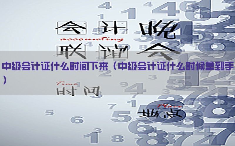 中级会计证什么时间下来（中级会计证什么时候拿到手）