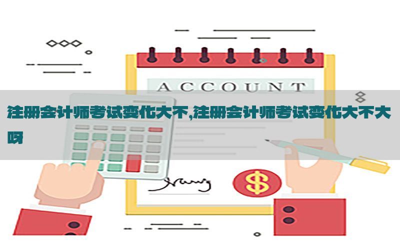 注册会计师考试变化大不，注册会计师考试变化大不大呀