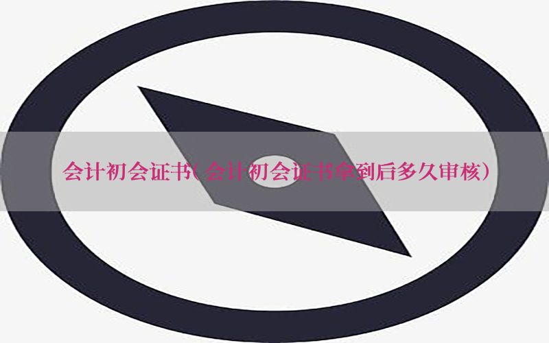 会计初会证书（会计初会证书拿到后多久审核）