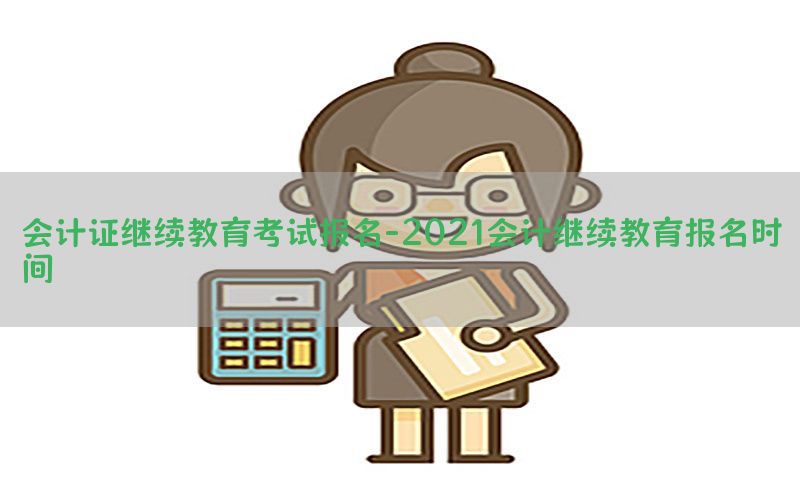 会计证继续教育考试报名-2021会计继续教育报名时间