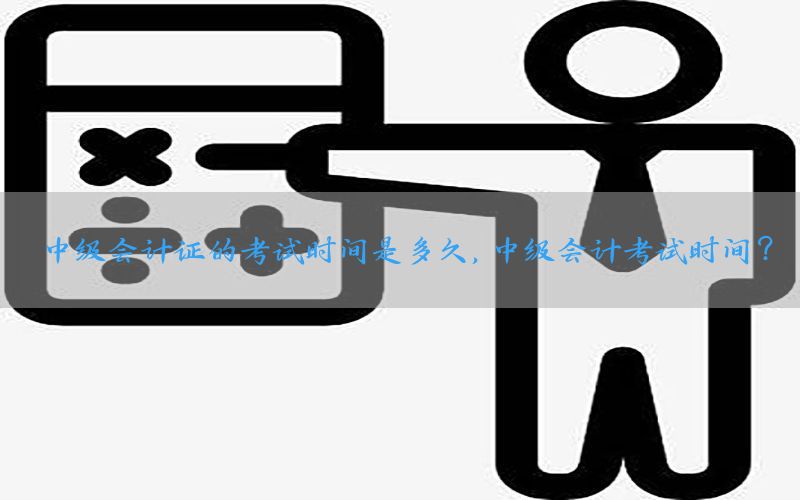 中级会计证的考试时间是多久，中级会计考试时间?