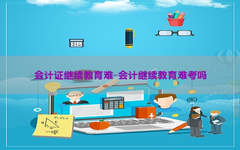 会计证继续教育难-会计继续教育难考吗