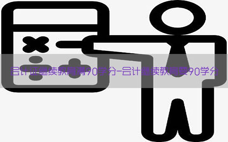 会计证继续教育满90学分-会计继续教育要90学分