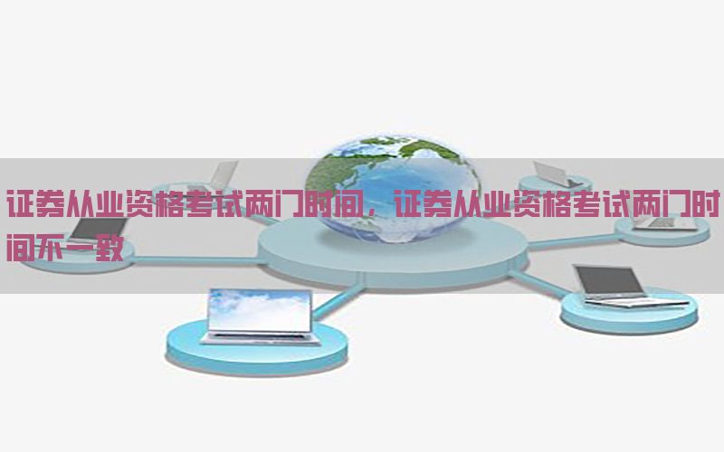 证券从业资格考试两门时间，证券从业资格考试两门时间不一致