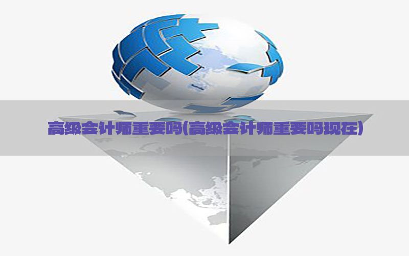 高级会计师重要吗（高级会计师重要吗现在）