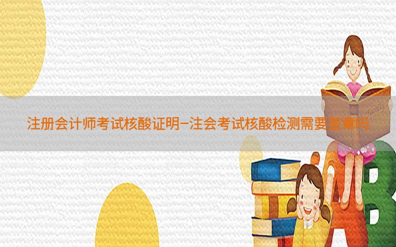 注册会计师考试核酸证明-注会考试核酸检测需要盖章吗