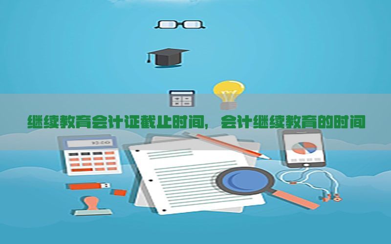 继续教育会计证截止时间，会计继续教育的时间