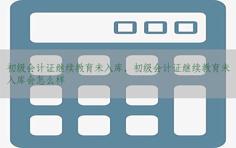 初级会计证继续教育未入库，初级会计证继续教育未入库会怎么样
