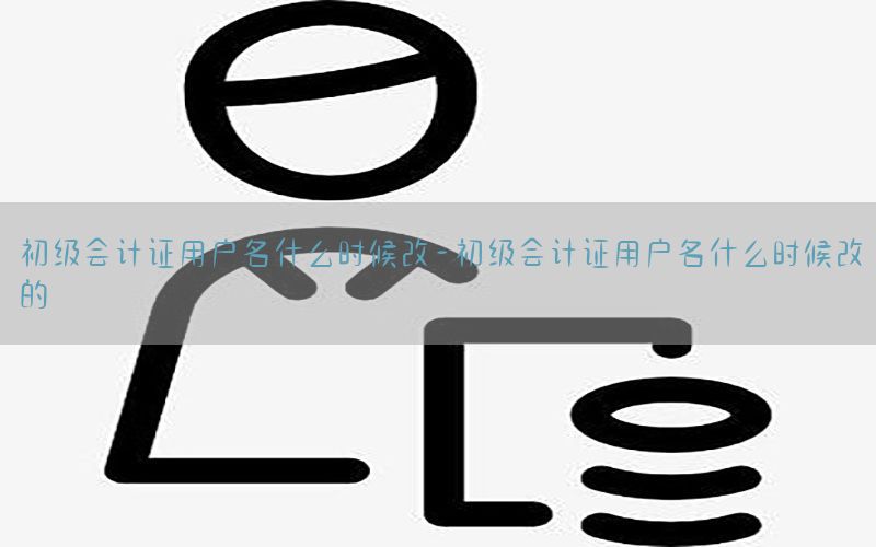 初级会计证用户名什么时候改-初级会计证用户名什么时候改的