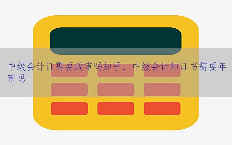 中级会计证需要政审吗知乎，中级会计师证书需要年审吗