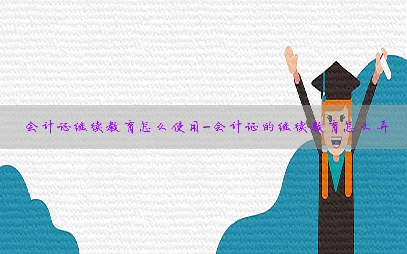 会计证继续教育怎么使用-会计证的继续教育怎么弄