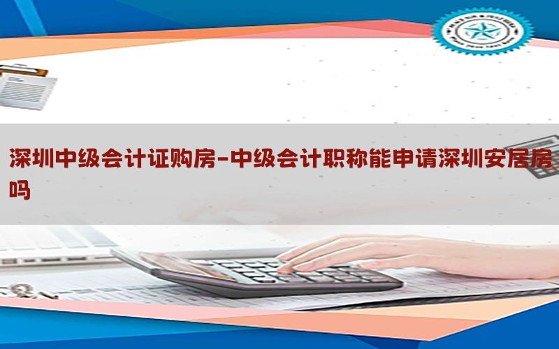深圳中级会计证购房-中级会计职称能申请深圳安居房吗
