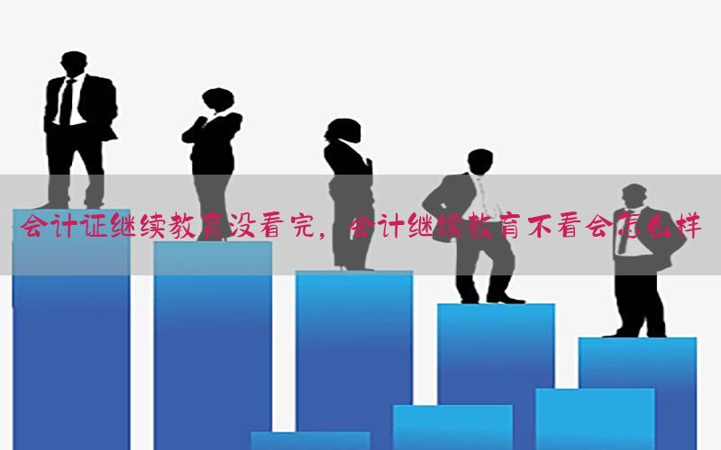 会计证继续教育没看完，会计继续教育不看会怎么样
