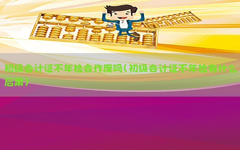初级会计证不年检会作废吗（初级会计证不年检有什么后果）