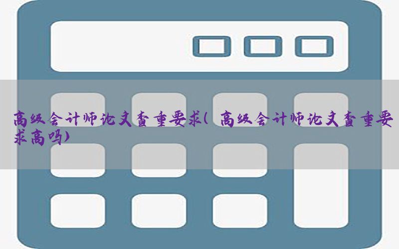 高级会计师论文查重要求（高级会计师论文查重要求高吗）