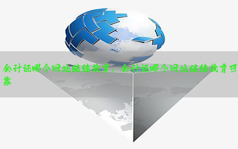 会计证哪个网址继续教育，会计证哪个网址继续教育可靠