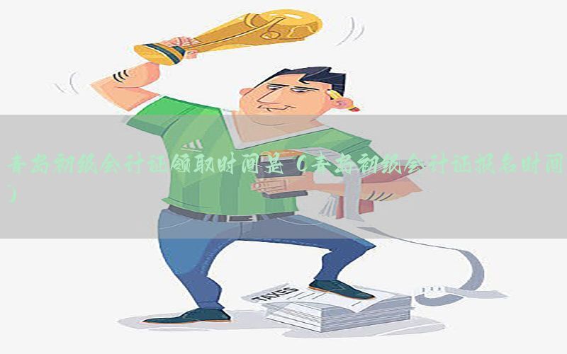 青岛初级会计证领取时间是（青岛初级会计证报名时间）
