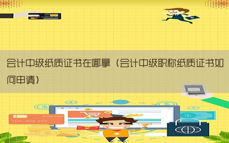会计中级纸质证书在哪拿（会计中级职称纸质证书如何申请）