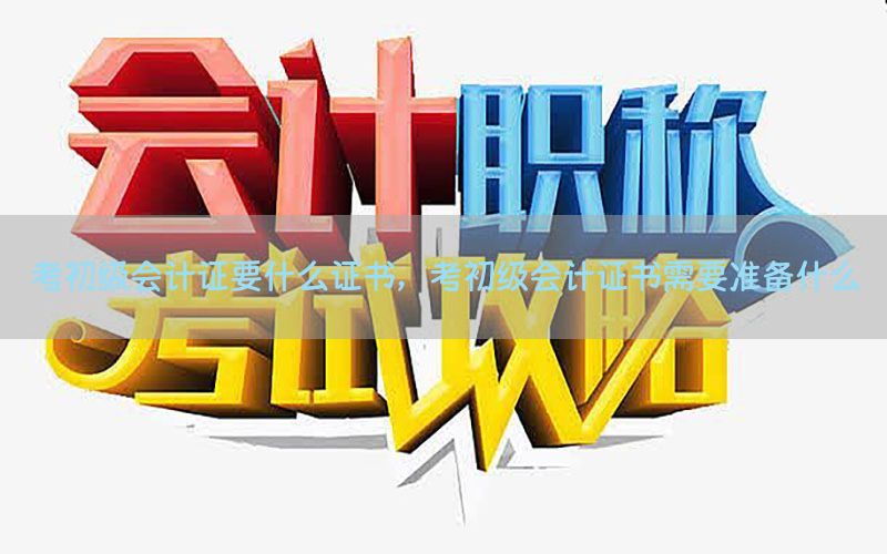 考初级会计证要什么证书，考初级会计证书需要准备什么