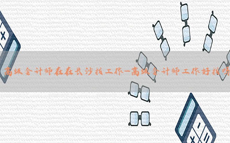 高级会计师在在长沙找工作-高级会计师工作好找吗