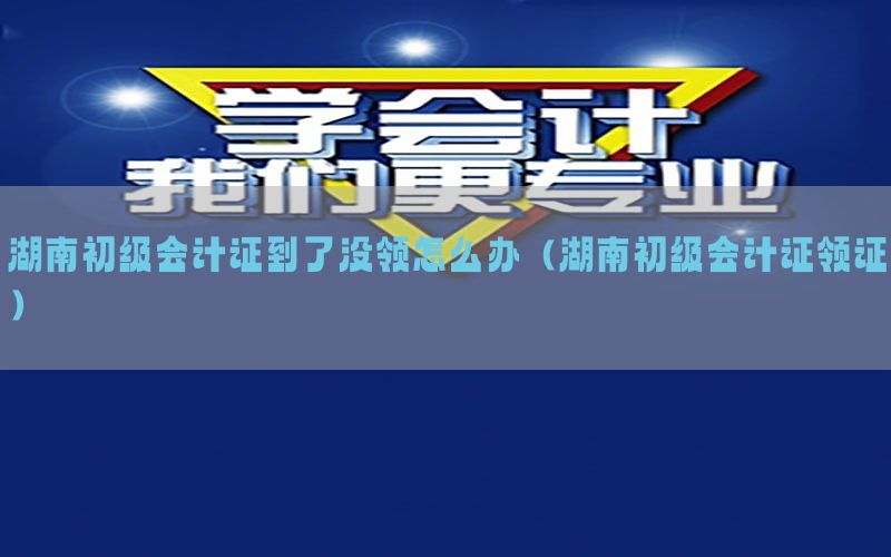湖南初级会计证到了没领怎么办（湖南初级会计证领证）