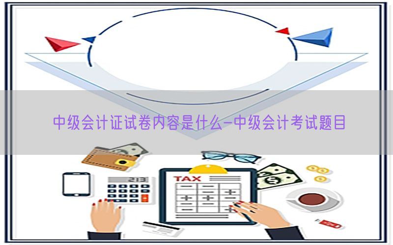 中级会计证试卷内容是什么-中级会计考试题目