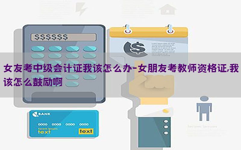 女友考中级会计证我该怎么办-女朋友考教师资格证,我该怎么鼓励啊