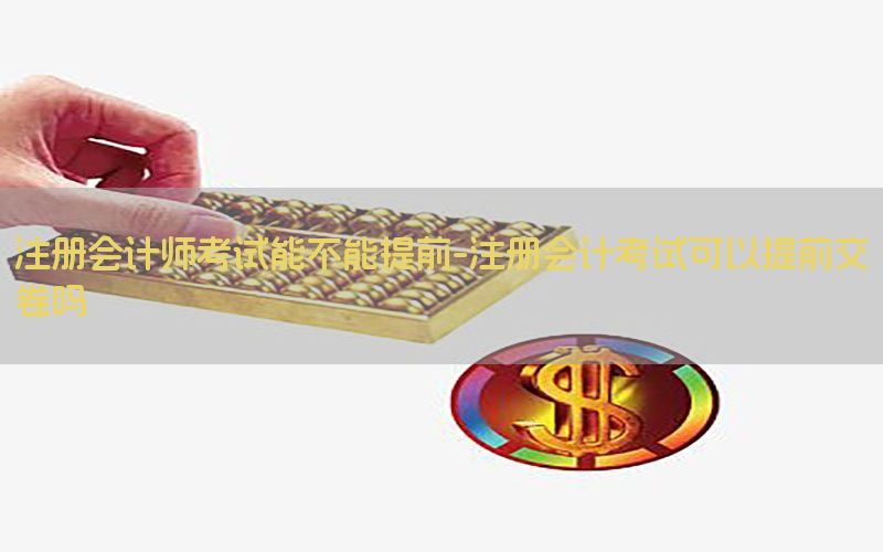注册会计师考试能不能提前-注册会计考试可以提前交卷吗