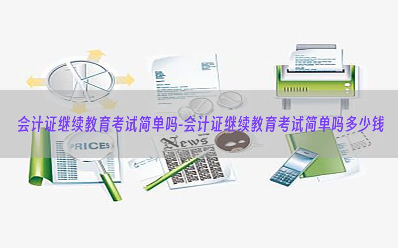 会计证继续教育考试简单吗-会计证继续教育考试简单吗多少钱