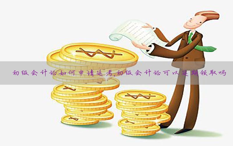初级会计证如何申请延考，初级会计证可以延期领取吗