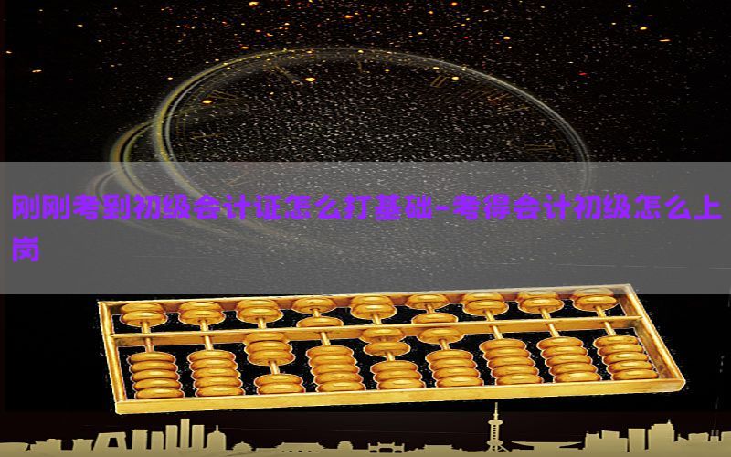 刚刚考到初级会计证怎么打基础-考得会计初级怎么上岗