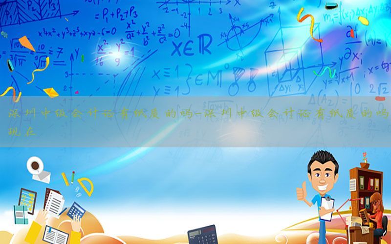 深圳中级会计证有纸质的吗-深圳中级会计证有纸质的吗现在
