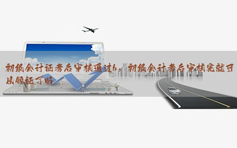 初级会计证考后审核通过h，初级会计考后审核完就可以领证了吗