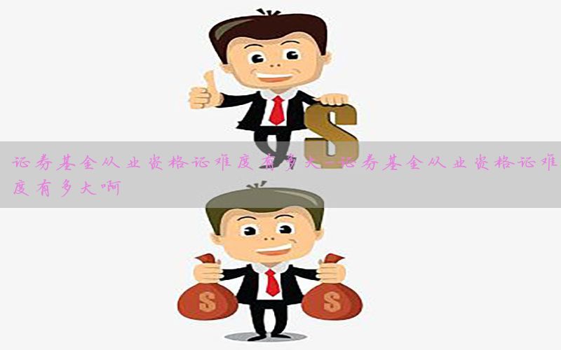 证券基金从业资格证难度有多大-证券基金从业资格证难度有多大啊
