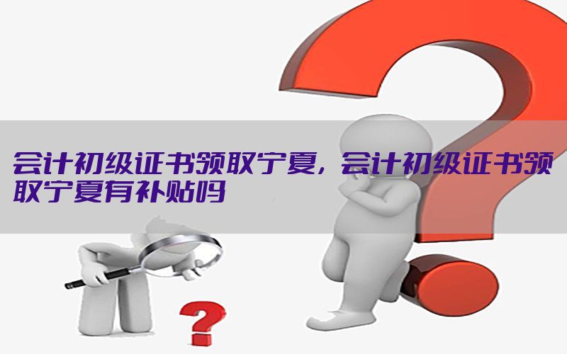 会计初级证书领取宁夏，会计初级证书领取宁夏有补贴吗