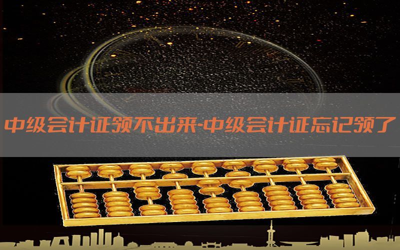 中级会计证领不出来-中级会计证忘记领了