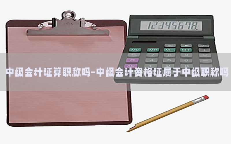 中级会计证算职称吗-中级会计资格证属于中级职称吗