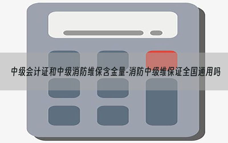 中级会计证和中级消防维保含金量-消防中级维保证全国通用吗