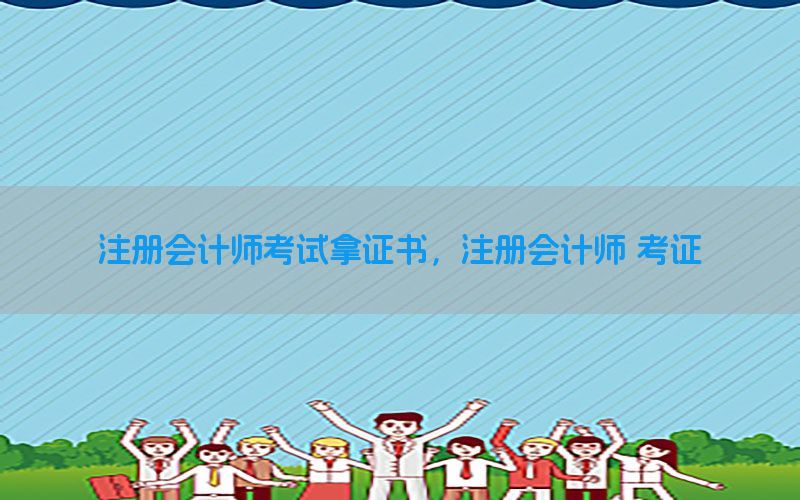 注册会计师考试拿证书，注册会计师 考证