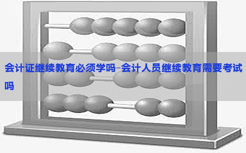会计证继续教育必须学吗-会计人员继续教育需要考试吗