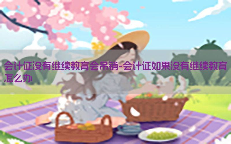 会计证没有继续教育会吊销-会计证如果没有继续教育怎么办