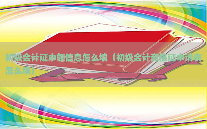 初级会计证申领信息怎么填（初级会计资格证申请表怎么填）