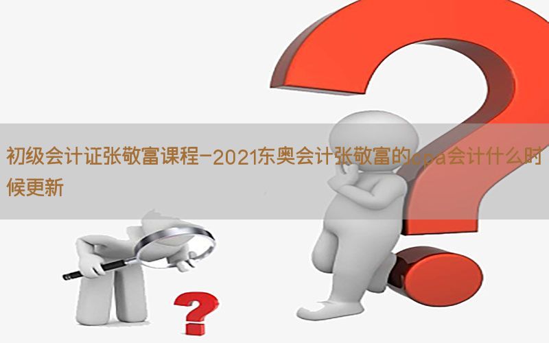 初级会计证张敬富课程-2021东奥会计张敬富的cpa会计什么时候更新