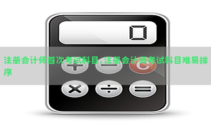 注册会计师首次考试科目，注册会计师考试科目难易排序